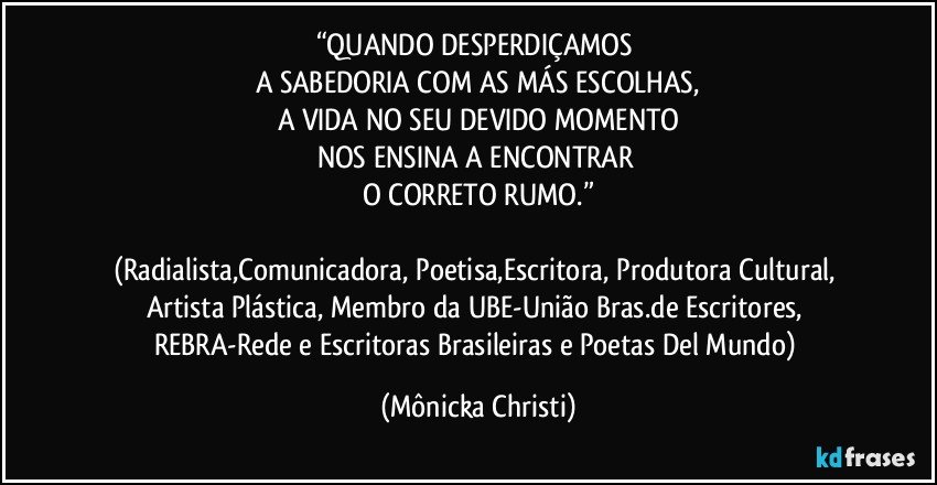 “QUANDO DESPERDIÇAMOS 
A SABEDORIA COM AS MÁS ESCOLHAS,
A VIDA NO SEU DEVIDO MOMENTO
NOS ENSINA A ENCONTRAR 
O CORRETO RUMO.”

(Radialista,Comunicadora, Poetisa,Escritora, Produtora Cultural, Artista Plástica, Membro da UBE-União Bras.de Escritores, REBRA-Rede e Escritoras Brasileiras e Poetas Del Mundo) (Mônicka Christi)