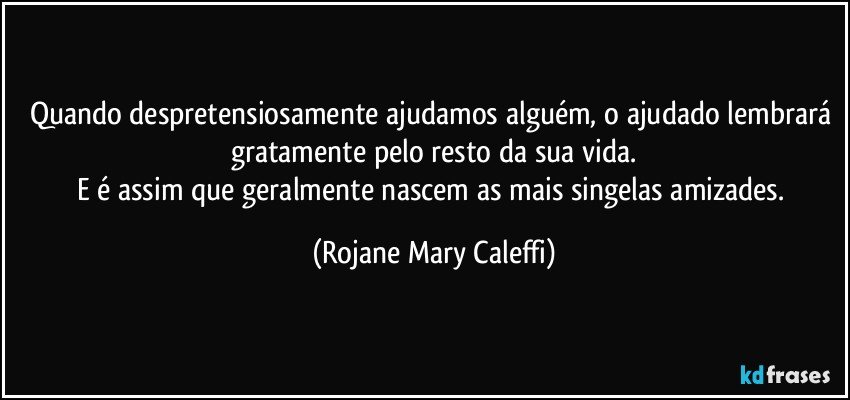 Quando despretensiosamente ajudamos alguém, o ajudado lembrará gratamente pelo resto da sua vida.
E é assim que geralmente nascem as mais singelas amizades. (Rojane Mary Caleffi)