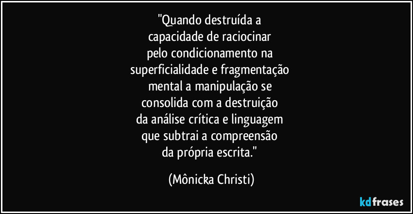 "Quando destruída a 
capacidade de raciocinar 
pelo condicionamento na 
superficialidade e fragmentação 
mental a manipulação se 
consolida com a destruição 
da análise crítica e linguagem 
que subtrai a compreensão 
da própria escrita." (Mônicka Christi)