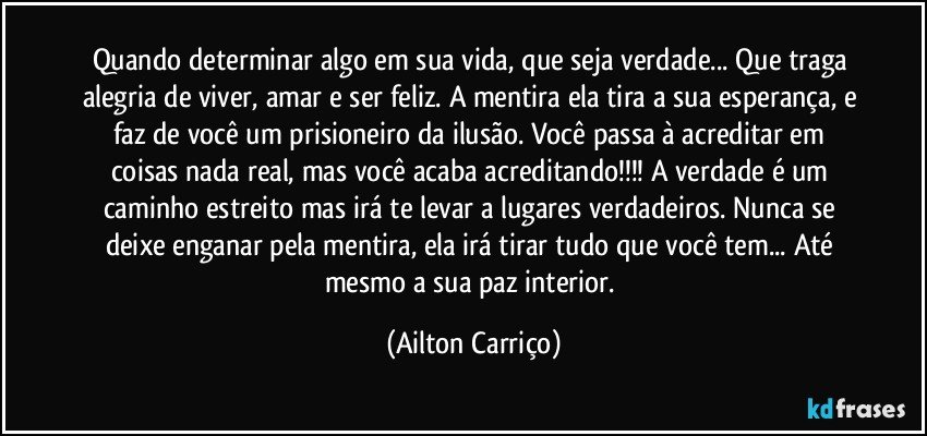 Quando determinar algo em sua vida, que seja verdade... Que traga alegria de viver, amar e ser feliz. A mentira ela tira a sua esperança, e faz de você um prisioneiro da ilusão. Você passa à acreditar em coisas nada real, mas você acaba acreditando!!! A verdade é um caminho estreito mas irá te levar a lugares verdadeiros. Nunca se deixe enganar pela mentira, ela irá tirar tudo que você tem...  Até mesmo a sua paz interior. (Ailton Carriço)