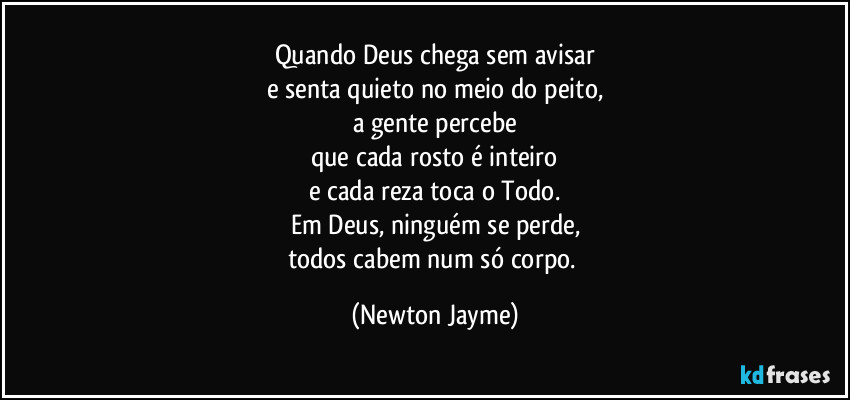 Quando Deus chega sem avisar
e senta quieto no meio do peito,
a gente percebe
que cada rosto é inteiro
e cada reza toca o Todo.
Em Deus, ninguém se perde,
todos cabem num só corpo. (Newton Jayme)