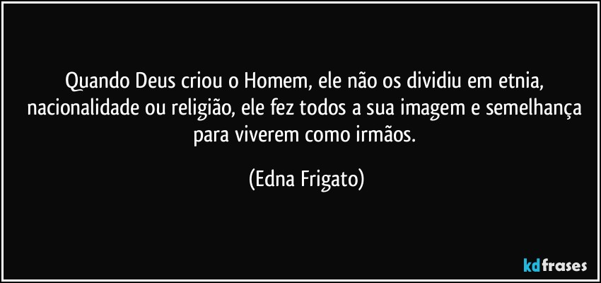 Quando Deus criou o Homem, ele não os dividiu em etnia, nacionalidade ou religião, ele fez todos a sua imagem e semelhança para viverem como irmãos. (Edna Frigato)