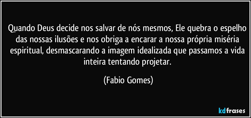 Quando Deus decide nos salvar de nós mesmos, Ele quebra o espelho das nossas ilusões e nos obriga a encarar a nossa própria miséria espiritual, desmascarando a imagem idealizada que passamos a vida inteira tentando projetar. (Fabio Gomes)