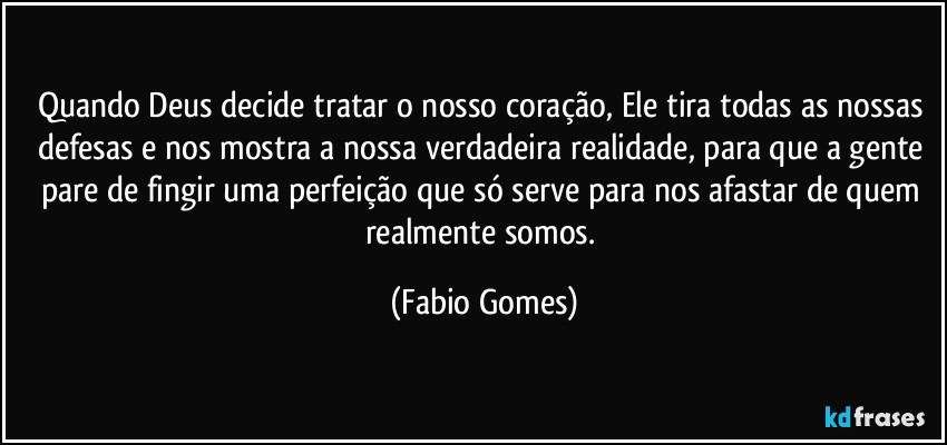 Quando Deus decide tratar o nosso coração, Ele tira todas as nossas defesas e nos mostra a nossa verdadeira realidade, para que a gente pare de fingir uma perfeição que só serve para nos afastar de quem realmente somos. (Fabio Gomes)