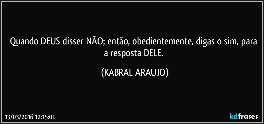 Quando DEUS disser NÃO; então, obedientemente, digas o sim, para a resposta DELE. (KABRAL ARAUJO)