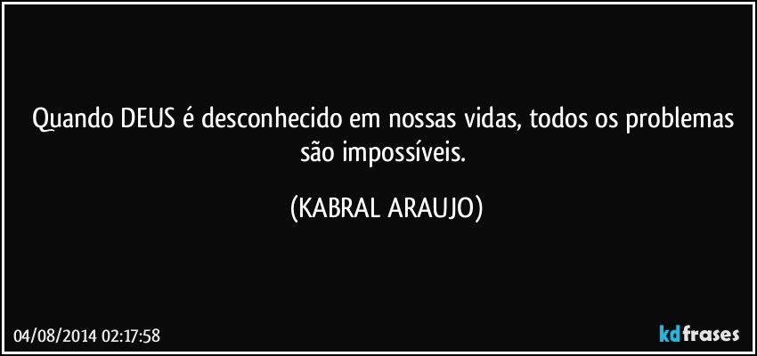 Quando DEUS é desconhecido em nossas vidas, todos os problemas são impossíveis. (KABRAL ARAUJO)