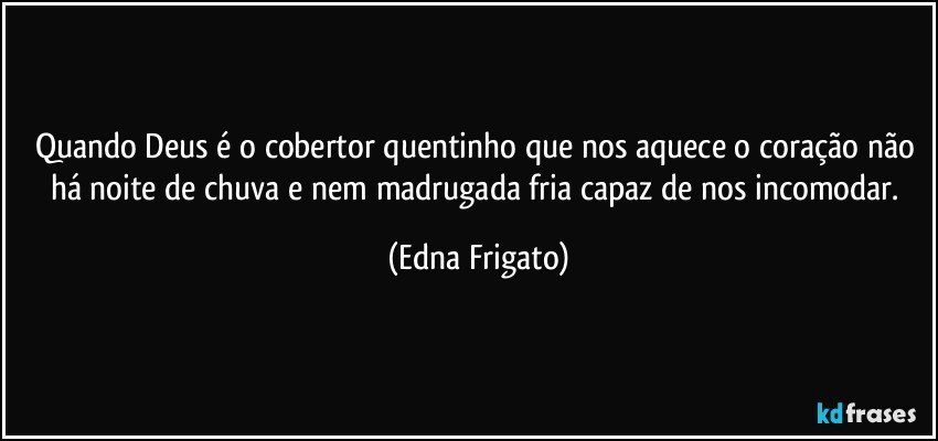 Quando Deus é o cobertor quentinho que nos aquece o coração não há noite de chuva e nem madrugada fria capaz de nos incomodar. (Edna Frigato)