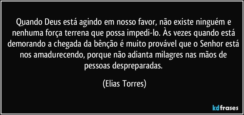 Quando Deus está agindo em nosso favor, não existe ninguém e nenhuma força terrena que possa impedi-lo. Às vezes quando está demorando a chegada da bênção é muito provável que o Senhor está nos amadurecendo, porque não adianta milagres nas mãos de pessoas despreparadas. (Elias Torres)