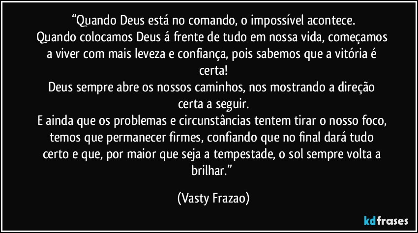 “Quando Deus está no comando, o impossível acontece.
Quando colocamos Deus á frente de tudo em nossa vida, começamos a viver com mais leveza e confiança, pois sabemos que a vitória é certa!
Deus sempre abre os nossos caminhos, nos mostrando a direção certa a seguir.
E ainda que os problemas e circunstâncias tentem tirar o nosso foco, temos que permanecer firmes, confiando que no final dará tudo certo e que, por maior que seja a tempestade, o sol sempre volta a brilhar.” (Vasty Frazao)