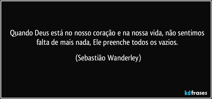 Quando Deus está no nosso coração e na nossa vida, não sentimos falta de mais nada, Ele preenche todos os vazios. (Sebastião Wanderley)