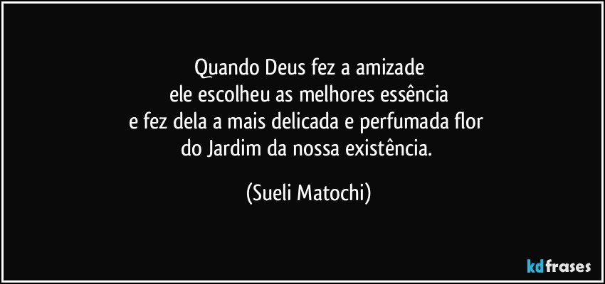 Quando Deus fez a amizade
ele escolheu as melhores essência
e fez dela a mais delicada e perfumada flor 
do Jardim da nossa existência. (Sueli Matochi)