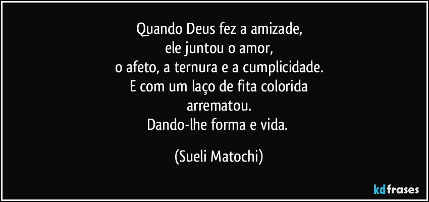 Quando Deus fez a amizade,
ele juntou o amor,
o afeto, a ternura e a cumplicidade.
E com um laço de fita colorida
arrematou.
Dando-lhe forma e vida. (Sueli Matochi)