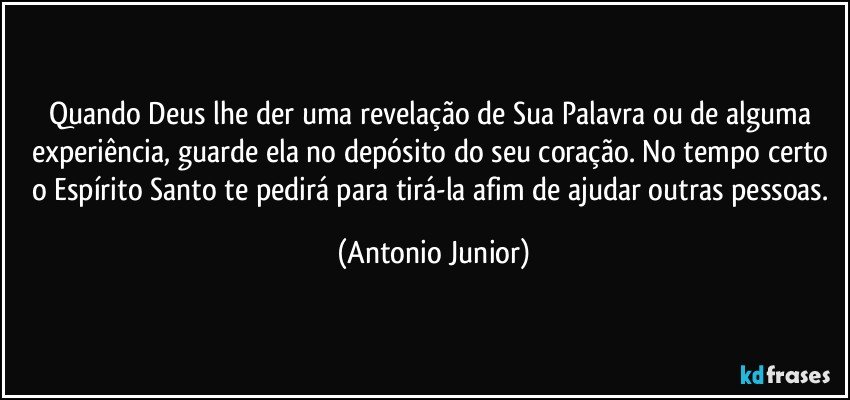 Quando Deus lhe der uma revelação de Sua Palavra ou de alguma experiência, guarde ela no depósito do seu coração. No tempo certo o Espírito Santo te pedirá para tirá-la afim de ajudar outras pessoas. (Antonio Junior)