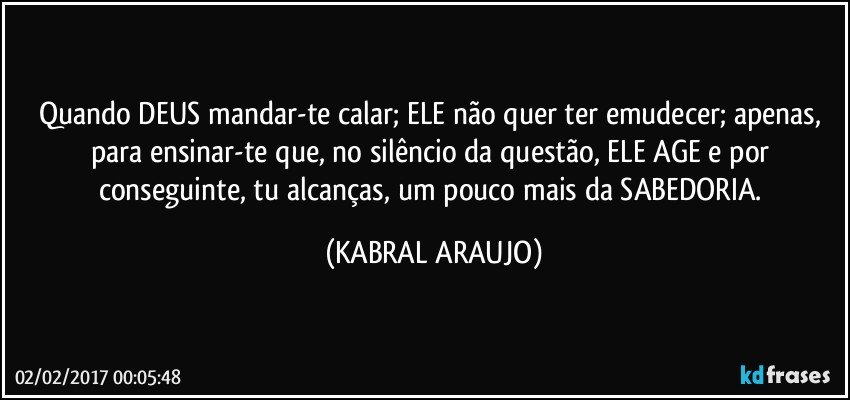 Quando DEUS mandar-te calar; ELE não quer ter emudecer; apenas, para ensinar-te que, no silêncio da questão, ELE AGE e por conseguinte, tu alcanças, um pouco mais da SABEDORIA. (KABRAL ARAUJO)