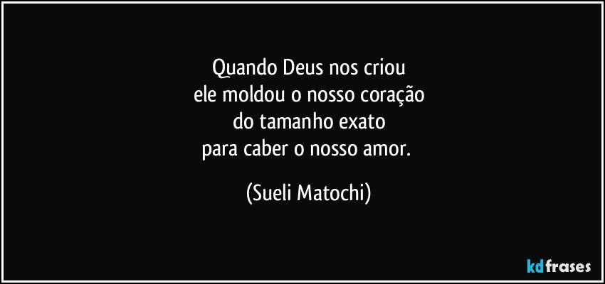 Quando Deus nos criou
ele moldou o nosso coração
do tamanho exato
para caber o nosso amor. (Sueli Matochi)