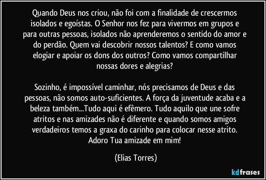 Quando Deus nos criou, não foi com a finalidade de crescermos isolados e egoístas. O Senhor nos fez para vivermos em grupos e para outras pessoas, isolados não aprenderemos o sentido do amor e do perdão. Quem vai descobrir nossos talentos? E como vamos elogiar e apoiar os dons dos outros? Como vamos compartilhar nossas dores e alegrias? 

Sozinho, é impossível caminhar, nós precisamos de Deus e das pessoas, não somos auto-suficientes. A força da juventude acaba e a beleza também...Tudo aqui é efêmero. Tudo aquilo que une sofre atritos e nas amizades não é diferente e quando somos amigos verdadeiros temos a graxa do carinho para colocar nesse atrito. Adoro Tua amizade em mim! (Elias Torres)