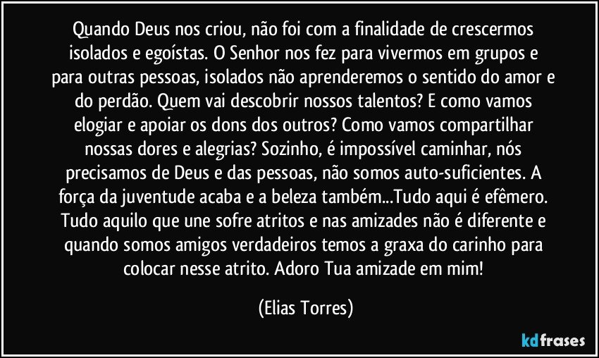 Quando Deus nos criou, não foi com a finalidade de crescermos isolados e egoístas. O Senhor nos fez para vivermos em grupos e para outras pessoas, isolados não aprenderemos o sentido do amor e do perdão. Quem vai descobrir nossos talentos? E como vamos elogiar e apoiar os dons dos outros? Como vamos compartilhar nossas dores e alegrias? Sozinho, é impossível caminhar, nós precisamos de Deus e das pessoas, não somos auto-suficientes. A força da juventude acaba e a beleza também...Tudo aqui é efêmero. Tudo aquilo que une sofre atritos e nas amizades não é diferente e quando somos amigos verdadeiros temos a graxa do carinho para colocar nesse atrito. Adoro Tua amizade em mim! (Elias Torres)