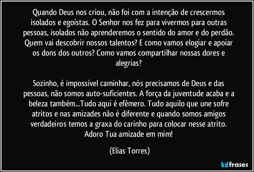 Quando Deus nos criou, não foi com a intenção de crescermos isolados e egoístas. O Senhor nos fez para vivermos para outras pessoas, isolados não aprenderemos o sentido do amor e do perdão. Quem vai descobrir nossos talentos? E como vamos elogiar e apoiar os dons dos outros? Como vamos compartilhar nossas dores e alegrias? 

Sozinho, é impossível caminhar, nós precisamos de Deus e das pessoas, não somos auto-suficientes. A força da juventude acaba e a beleza também...Tudo aqui é efêmero. Tudo aquilo que une sofre atritos e nas amizades não é diferente e quando somos amigos verdadeiros temos a graxa do carinho para colocar nesse atrito. Adoro Tua amizade em mim! (Elias Torres)