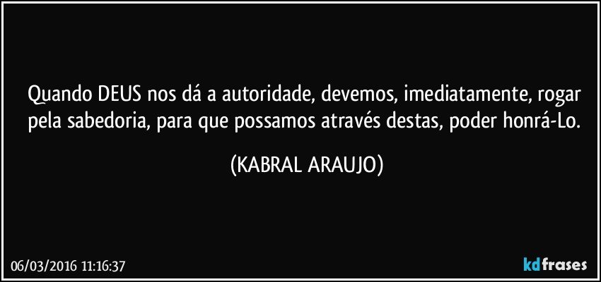 Quando DEUS nos dá a autoridade, devemos, imediatamente, rogar pela sabedoria, para que possamos através destas, poder honrá-Lo. (KABRAL ARAUJO)