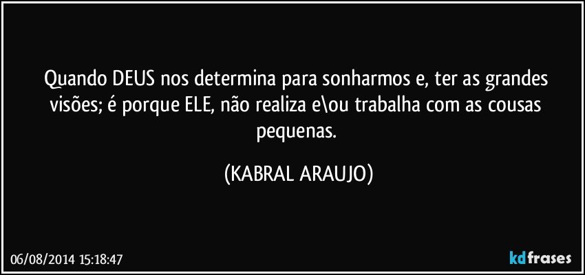 Quando DEUS nos determina para sonharmos e, ter as grandes visões; é porque ELE, não realiza e\ou trabalha com as cousas pequenas. (KABRAL ARAUJO)