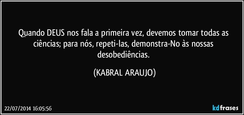 Quando DEUS nos fala a primeira vez, devemos tomar todas as ciências; para nós, repeti-las, demonstra-No às nossas desobediências. (KABRAL ARAUJO)