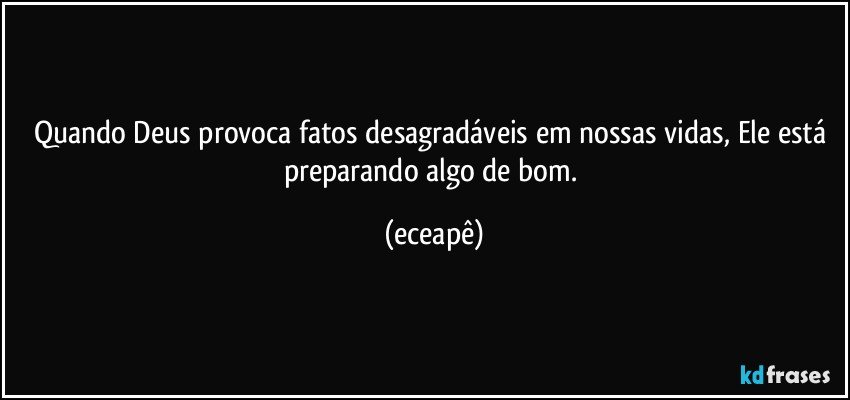 Quando Deus provoca fatos desagradáveis em nossas vidas, Ele está preparando algo de bom. (eceapê)