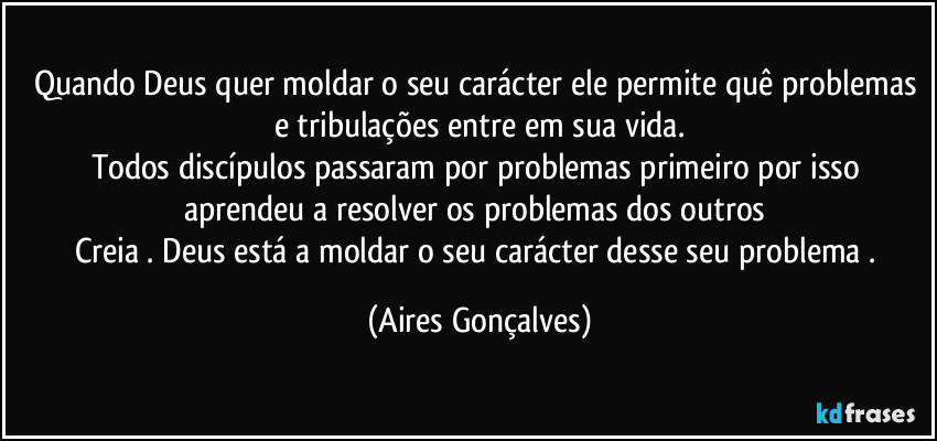 Quando Deus quer moldar o seu carácter ele permite quê problemas e tribulações entre em sua vida.
Todos discípulos passaram por problemas primeiro por isso aprendeu a resolver os problemas dos outros 
Creia . Deus está a moldar o seu carácter desse seu problema . (Aires Gonçalves)