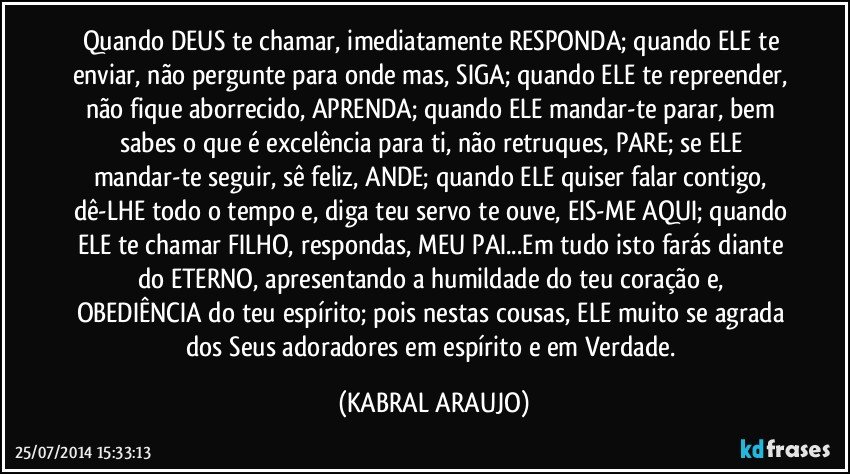 Quando DEUS te chamar, imediatamente RESPONDA; quando ELE te enviar, não pergunte para onde mas, SIGA; quando ELE te repreender, não fique aborrecido, APRENDA; quando ELE mandar-te parar, bem sabes o que é excelência para ti, não retruques, PARE; se ELE mandar-te seguir, sê feliz, ANDE;  quando ELE quiser falar contigo, dê-LHE todo o tempo e, diga teu servo te ouve, EIS-ME AQUI; quando ELE te chamar FILHO, respondas, MEU PAI...Em tudo isto farás diante do ETERNO, apresentando a humildade do teu coração e, OBEDIÊNCIA do teu espírito; pois nestas cousas, ELE muito se agrada dos Seus adoradores em espírito e em Verdade. (KABRAL ARAUJO)