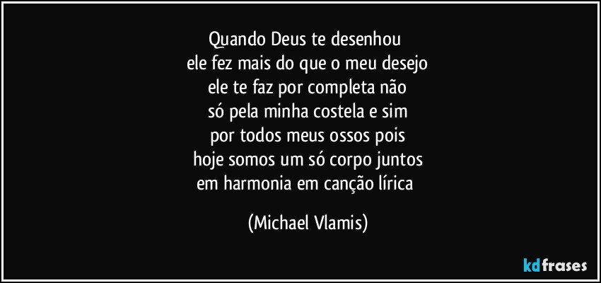 Quando Deus te desenhou
ele fez mais do que o meu desejo
ele te faz por completa não
só pela minha costela e sim
por todos meus ossos pois
hoje somos um só corpo juntos
em harmonia em canção lírica (Michael Vlamis)