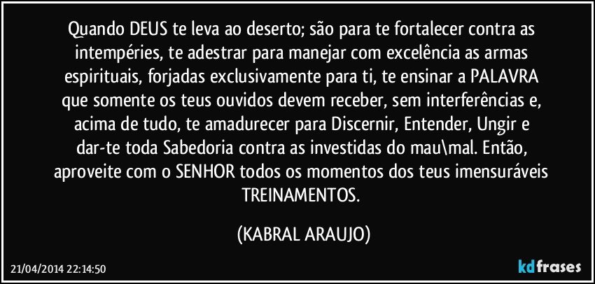 Quando DEUS te leva ao deserto; são para te fortalecer contra as intempéries, te adestrar para manejar com excelência as armas espirituais, forjadas exclusivamente para ti, te ensinar a PALAVRA que somente os teus ouvidos devem receber, sem interferências e, acima de tudo, te amadurecer para Discernir, Entender, Ungir e dar-te toda Sabedoria contra as investidas do mau\mal. Então, aproveite com o SENHOR todos os momentos dos teus imensuráveis TREINAMENTOS. (KABRAL ARAUJO)