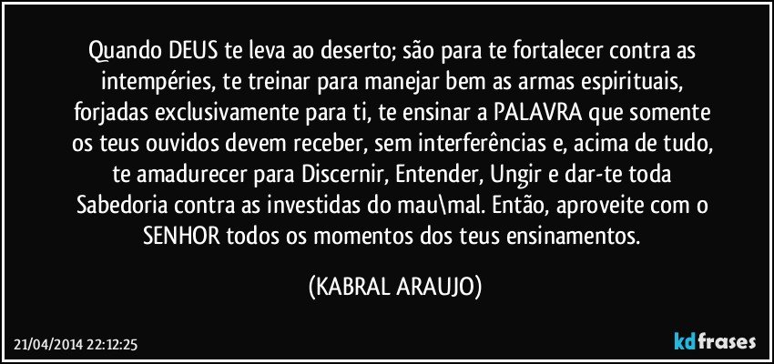 Quando DEUS te leva ao deserto; são para te fortalecer contra as intempéries, te treinar para manejar bem as armas espirituais, forjadas exclusivamente para ti, te ensinar a PALAVRA que somente os teus ouvidos devem receber, sem interferências e, acima de tudo, te amadurecer para Discernir, Entender, Ungir e dar-te toda Sabedoria contra as investidas do mau\mal. Então, aproveite com o SENHOR todos os momentos dos teus ensinamentos. (KABRAL ARAUJO)