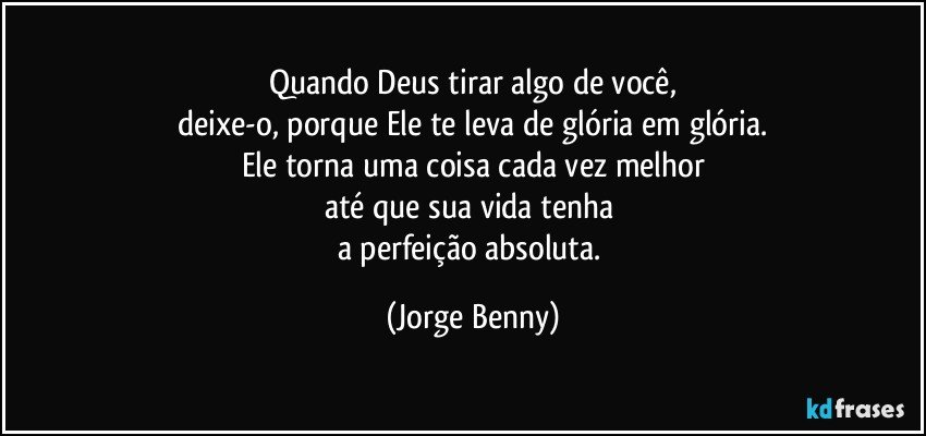 Quando Deus tirar algo de você,
 deixe-o, porque Ele te leva de glória em glória. 
Ele torna uma coisa cada vez melhor
até que sua vida tenha 
a perfeição absoluta. (Jorge Benny)