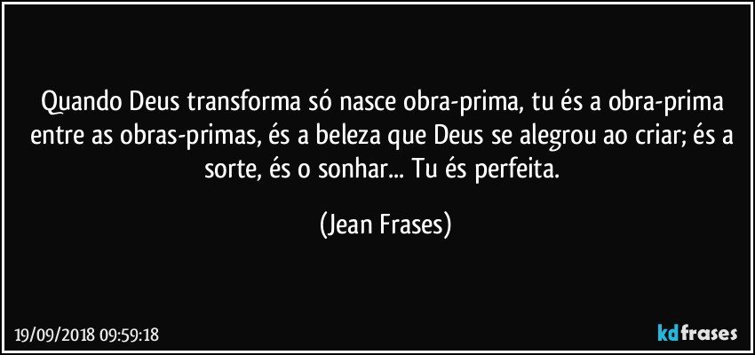 Quando Deus transforma só nasce obra-prima, tu és a obra-prima entre as obras-primas, és a beleza que Deus se alegrou ao criar; és a sorte, és o sonhar... Tu és perfeita. (Jean Frases)