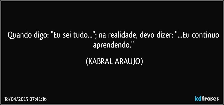 Quando digo: "Eu sei tudo..."; na realidade, devo dizer: "...Eu continuo aprendendo." (KABRAL ARAUJO)