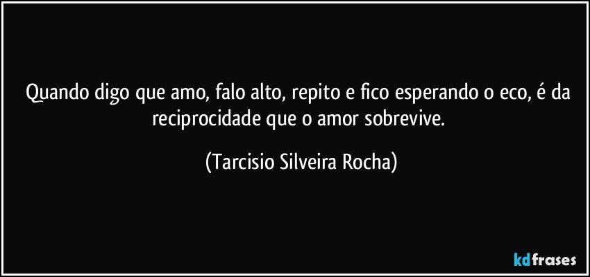 Quando digo que amo, falo alto, repito e fico esperando o eco, é da reciprocidade que o amor sobrevive. (Tarcisio Silveira Rocha)