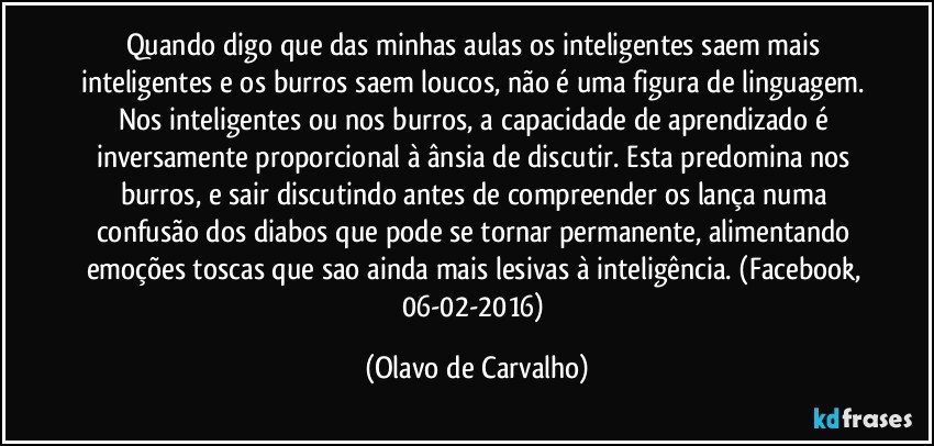 Quando digo que das minhas aulas os inteligentes saem mais inteligentes e os burros saem loucos, não é uma figura de linguagem. Nos inteligentes ou nos burros, a capacidade de aprendizado é inversamente proporcional à ânsia de discutir. Esta predomina nos burros, e sair discutindo antes de compreender os lança numa confusão dos diabos que pode se tornar permanente, alimentando emoções toscas que sao ainda mais lesivas à inteligência. (Facebook, 06-02-2016) (Olavo de Carvalho)