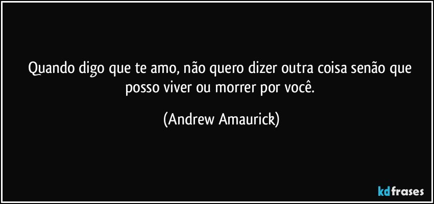 Quando digo que te amo, não quero dizer outra coisa senão que posso viver ou morrer por você. (Andrew Amaurick)