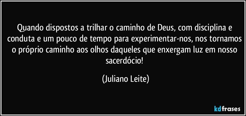 Quando dispostos a trilhar o caminho de Deus, com disciplina e conduta e um pouco de tempo para experimentar-nos, nos tornamos o próprio caminho aos olhos daqueles que enxergam luz em nosso sacerdócio! (Juliano Leite)