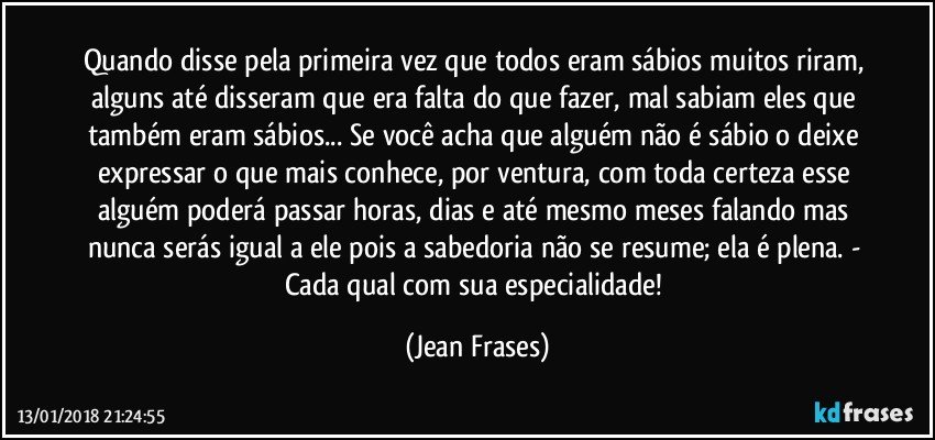 Quando disse pela primeira vez que todos eram sábios muitos riram, alguns até disseram que era falta do que fazer, mal sabiam eles que também eram sábios... Se você acha que alguém não é sábio o deixe expressar o que mais conhece, por ventura, com toda certeza esse alguém poderá passar horas, dias e até mesmo meses falando mas nunca serás igual a ele pois a sabedoria não se resume; ela é plena. - Cada qual com sua especialidade! (Jean Frases)