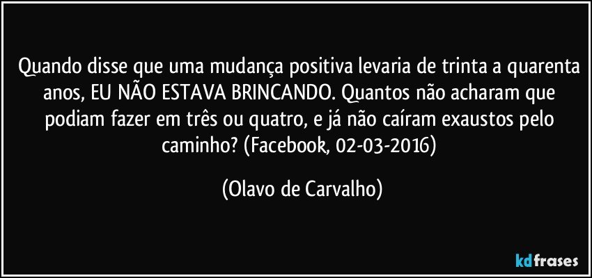 Quando disse que uma mudança positiva levaria de trinta a quarenta anos, EU NÃO ESTAVA BRINCANDO. Quantos não acharam que podiam fazer em três ou quatro, e já não caíram exaustos pelo caminho? (Facebook, 02-03-2016) (Olavo de Carvalho)