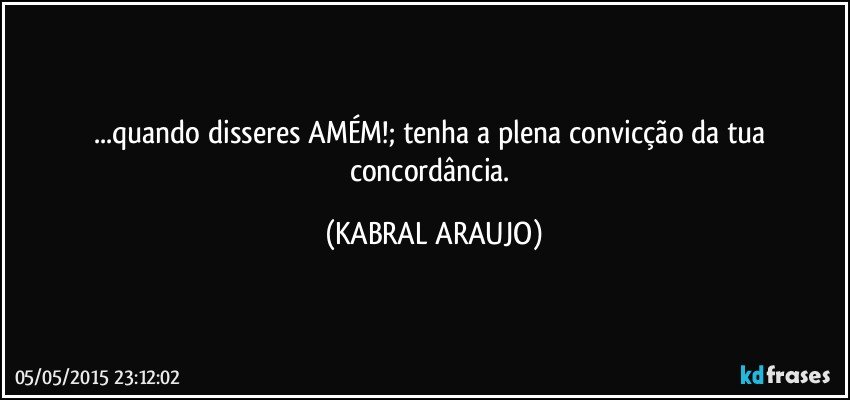 ...quando disseres AMÉM!; tenha a plena convicção da tua concordância. (KABRAL ARAUJO)