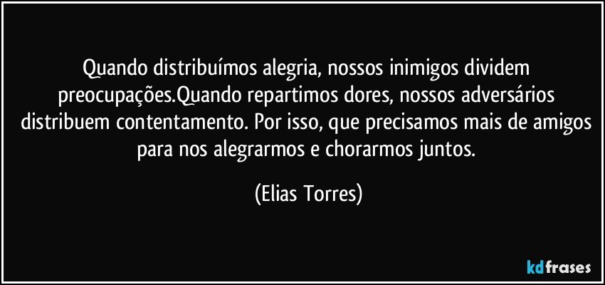 Quando distribuímos alegria, nossos inimigos dividem preocupações.Quando repartimos dores, nossos adversários distribuem contentamento. Por isso, que precisamos mais de amigos para nos alegrarmos e chorarmos juntos. (Elias Torres)