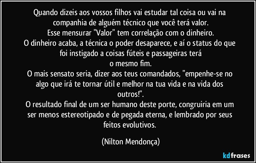 Quando dizeis aos vossos filhos vai estudar tal coisa ou vai na companhia de alguém técnico que você terá valor.
Esse mensurar "Valor" tem correlação com o dinheiro.
O dinheiro acaba, a técnica o poder desaparece, e aí o status do que foi instigado a coisas fúteis e passageiras terá
o mesmo fim.
O mais sensato seria, dizer aos teus comandados, "empenhe-se no algo que irá te tornar útil e melhor na tua vida e na vida dos outros!".
O resultado final de um ser humano deste porte, congruiria em um ser menos estereotipado e de pegada eterna, e lembrado por seus feitos evolutivos. (Nilton Mendonça)