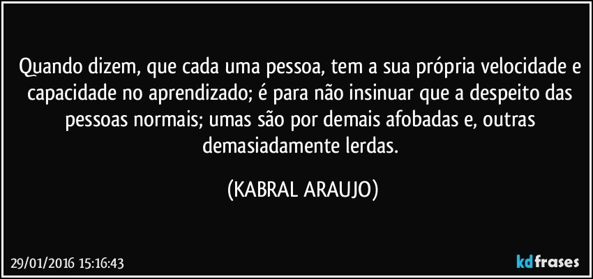 Quando dizem, que cada uma pessoa, tem a sua própria velocidade e capacidade no aprendizado; é para não insinuar que a despeito das pessoas normais; umas são por demais afobadas e, outras demasiadamente lerdas. (KABRAL ARAUJO)