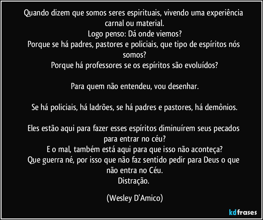 Quando dizem que somos seres espirituais, vivendo uma experiência carnal ou material.
Logo penso: Dá onde viemos?
Porque se há padres, pastores e policiais, que tipo de espíritos nós somos?
Porque há professores se os espíritos são evoluídos?

Para quem não entendeu, vou desenhar.

Se há policiais, há ladrões, se há padres e pastores, há demônios.

Eles estão aqui para fazer esses espíritos diminuírem seus pecados para entrar no céu?
E o mal, também está aqui para que isso não aconteça?
Que guerra né, por isso que não faz sentido pedir para Deus o que não entra no Céu.
Distração. (Wesley D'Amico)