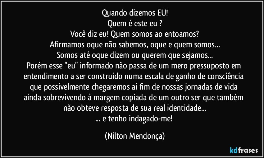 Quando dizemos EU!
Quem é este eu ?
Você diz eu! Quem somos ao entoamos?
Afirmamos oque não sabemos, oque e quem  somos...
Somos até oque dizem ou querem que sejamos...
Porém esse "eu" informado não passa de um mero pressuposto em entendimento a ser construído numa escala de ganho de consciência que possivelmente chegaremos aí fim de nossas jornadas de vida ainda sobrevivendo à margem copiada de um outro ser que também não obteve resposta de sua real identidade...
... e tenho indagado-me! (Nilton Mendonça)