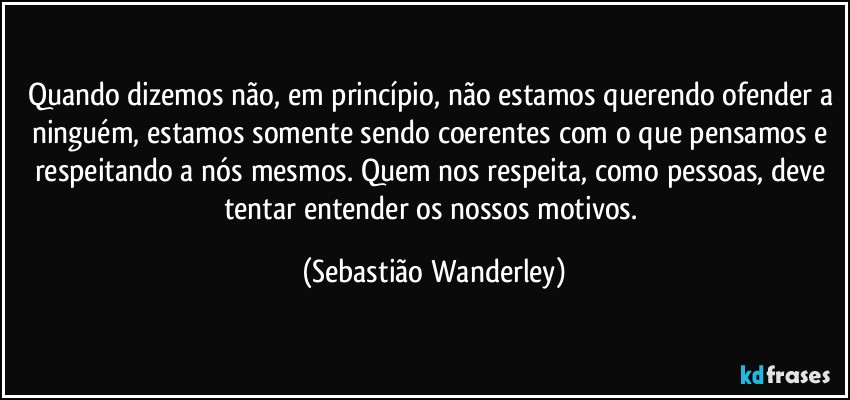 Quando dizemos não, em princípio, não estamos querendo ofender a ninguém, estamos somente sendo coerentes com o que pensamos e respeitando a nós mesmos. Quem nos respeita, como pessoas, deve tentar entender os nossos motivos. (Sebastião Wanderley)