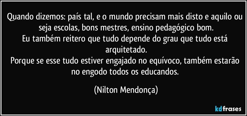 Quando dizemos: país tal, e o mundo precisam mais disto e aquilo ou seja escolas, bons mestres, ensino pedagógico bom.
Eu também reitero que tudo depende do grau que tudo está arquitetado.
Porque se esse tudo estiver engajado no equívoco, também estarão no engodo todos os educandos. (Nilton Mendonça)