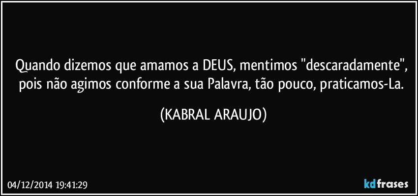 Quando dizemos que amamos a DEUS, mentimos "descaradamente", pois não agimos conforme a sua Palavra, tão pouco, praticamos-La. (KABRAL ARAUJO)