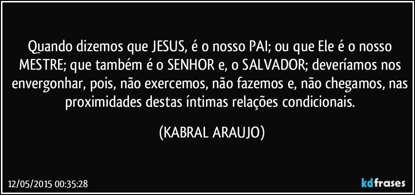 Quando dizemos que JESUS, é o nosso PAI; ou que Ele é o nosso MESTRE; que também é o SENHOR e, o SALVADOR; deveríamos nos envergonhar, pois, não exercemos, não fazemos e, não chegamos, nas proximidades destas íntimas relações condicionais. (KABRAL ARAUJO)